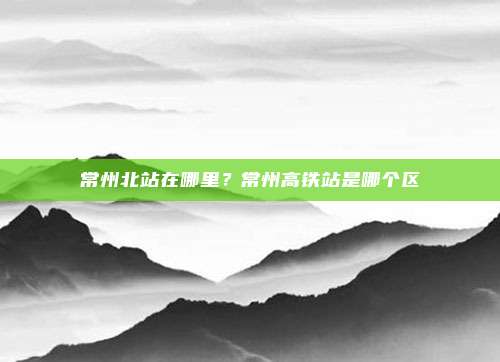 常州北站在哪里?常州高铁站是哪个区