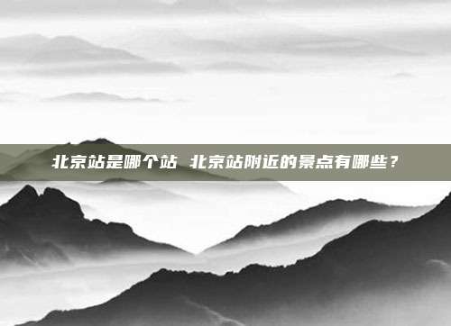 北京站是哪个站 北京站附近的景点有哪些?