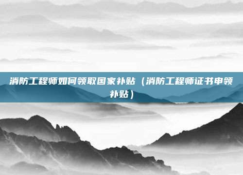 消防工程师如何领取国家补贴（消防工程师证书申领补贴）