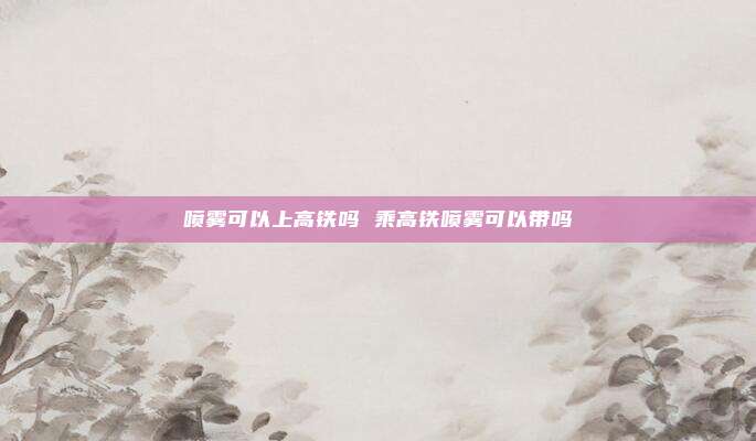 喷雾可以上高铁吗 乘高铁喷雾可以带吗