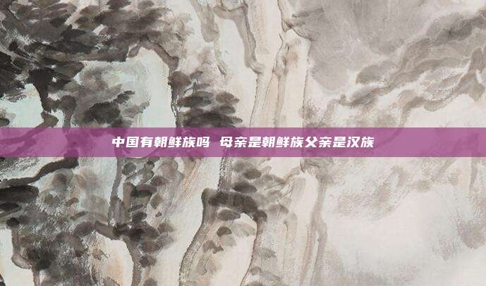 中国有朝鲜族吗 母亲是朝鲜族父亲是汉族