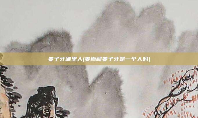 姜子牙哪里人(姜尚和姜子牙是一个人吗)