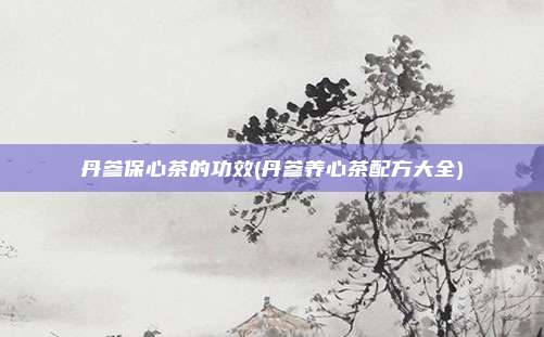 丹参保心茶的功效(丹参养心茶配方大全)