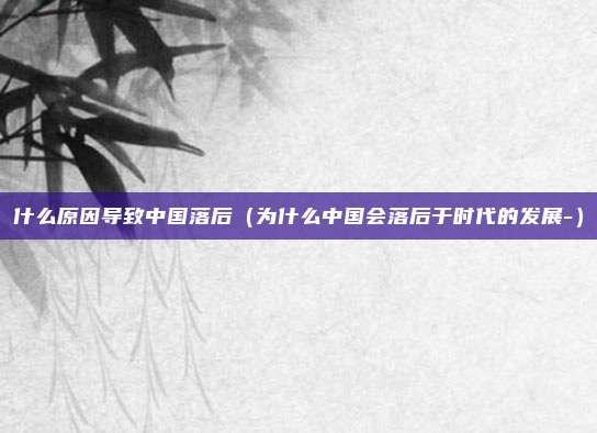 什么原因导致中国落后（为什么中国会落后于时代的发展-）