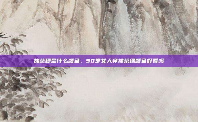 抹茶绿是什么颜色，50岁女人穿抹茶绿颜色好看吗