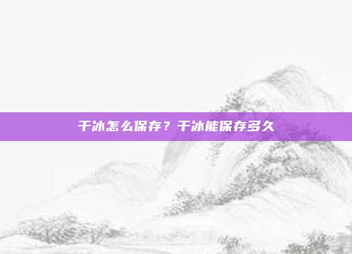 干冰怎么保存?干冰能保存多久