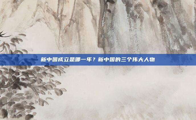 新中国成立是哪一年?新中国的三个伟大人物
