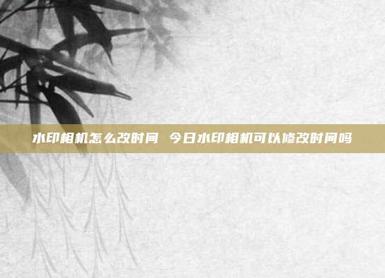 水印相机怎么改时间 今日水印相机可以修改时间吗
