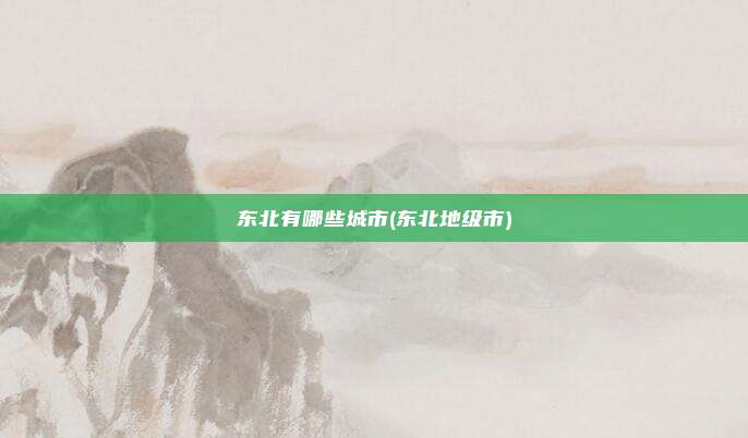 东北有哪些城市(东北地级市)