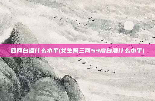 四两白酒什么水平(女生喝三两53度白酒什么水平)