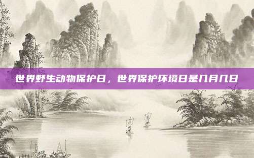 世界野生动物保护日,世界保护环境日是几月几日