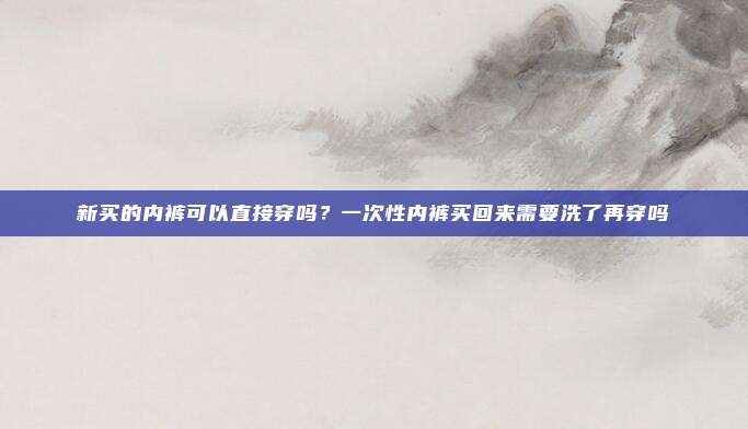 新买的内裤可以直接穿吗?一次性内裤买回来需要洗了再穿吗