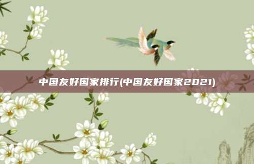 中国友好国家排行(中国友好国家2021)