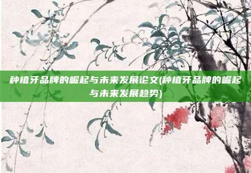 种植牙品牌的崛起与未来发展论文(种植牙品牌的崛起与未来发展趋势)