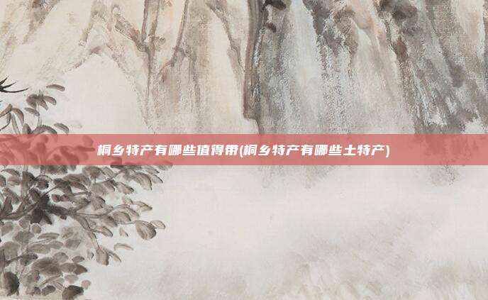 桐乡特产有哪些值得带(桐乡特产有哪些土特产)