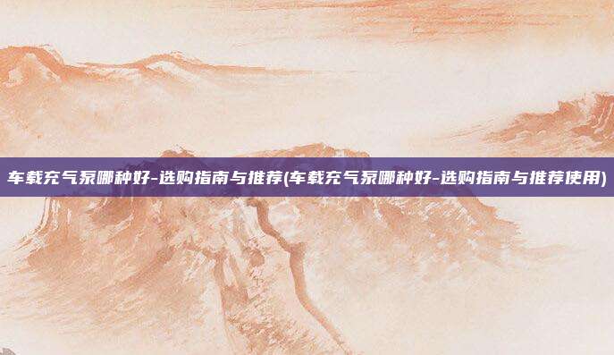 车载充气泵哪种好-选购指南与推荐(车载充气泵哪种好-选购指南与推荐使用)