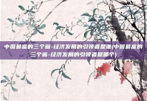 中国最富的三个省-经济发展的引领者是谁(中国最富的三个省-经济发展的引领者是哪个)