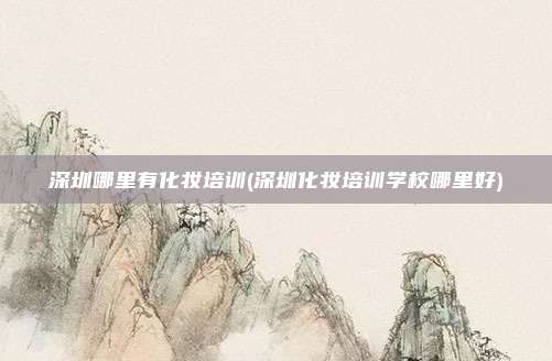 深圳哪里有化妆培训(深圳化妆培训学校哪里好)