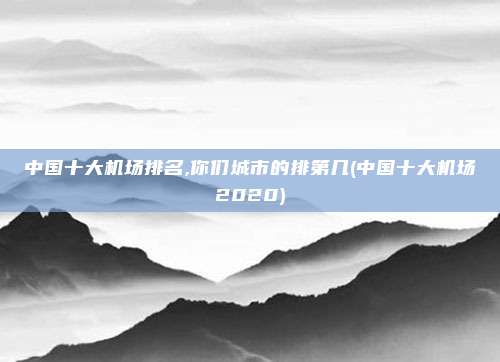 中国十大机场排名,你们城市的排第几(中国十大机场2020)