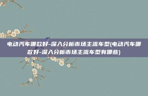 电动汽车哪款好-深入分析市场主流车型(电动汽车哪款好-深入分析市场主流车型有哪些)