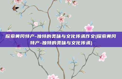 探索黄冈特产-独特的美味与文化传承作文(探索黄冈特产-独特的美味与文化传承)