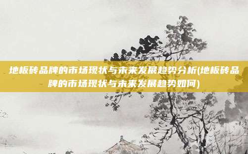 地板砖品牌的市场现状与未来发展趋势分析(地板砖品牌的市场现状与未来发展趋势如何)