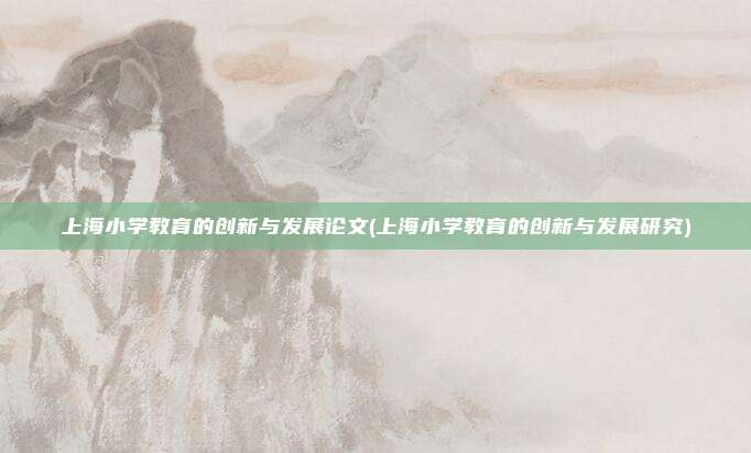 上海小学教育的创新与发展论文(上海小学教育的创新与发展研究)