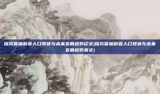 探究保加利亚人口现状与未来发展趋势论文(探究保加利亚人口现状与未来发展趋势英文)