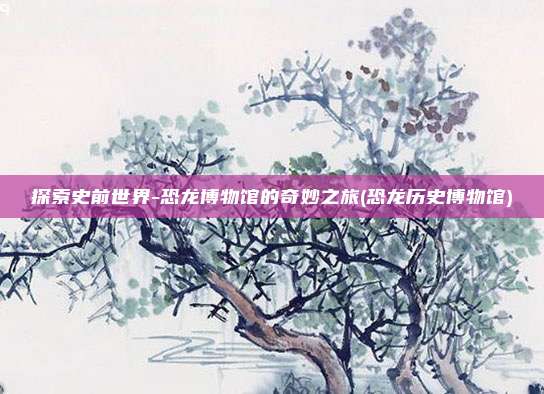 探索史前世界-恐龙博物馆的奇妙之旅(恐龙历史博物馆)