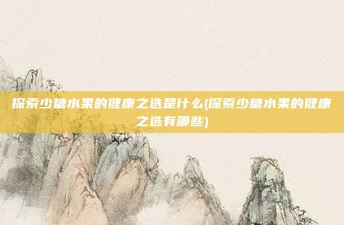 探索少糖水果的健康之选是什么(探索少糖水果的健康之选有哪些)