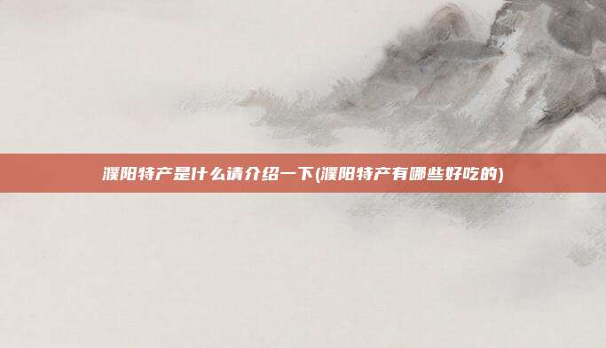 濮阳特产是什么请介绍一下(濮阳特产有哪些好吃的)
