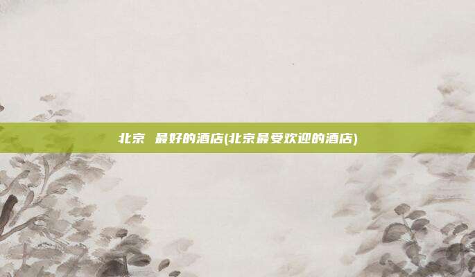 北京 最好的酒店(北京最受欢迎的酒店)