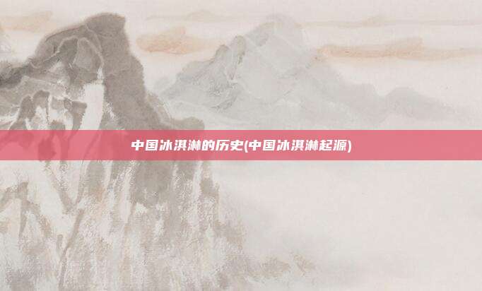 中国冰淇淋的历史(中国冰淇淋起源)