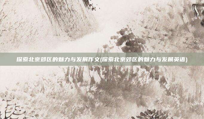 探索北京郊区的魅力与发展作文(探索北京郊区的魅力与发展英语)