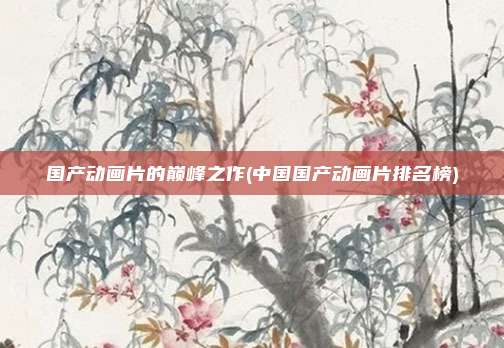国产动画片的巅峰之作(中国国产动画片排名榜)