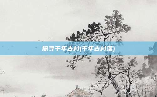探寻千年古村(千年古村落)