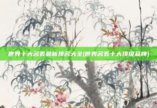 世界十大名表最新排名大全(世界名表十大顶级品牌)