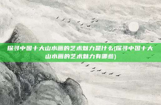 探寻中国十大山水画的艺术魅力是什么(探寻中国十大山水画的艺术魅力有哪些)