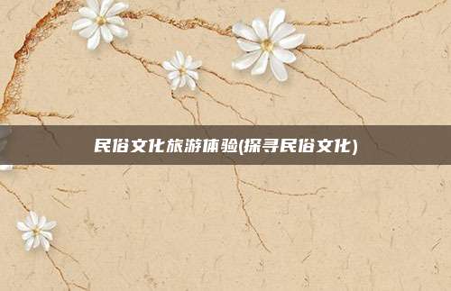 民俗文化旅游体验(探寻民俗文化)