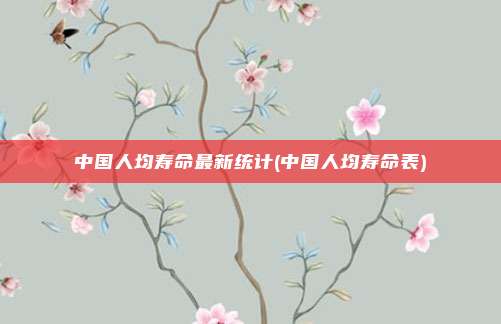 中国人均寿命最新统计(中国人均寿命表)