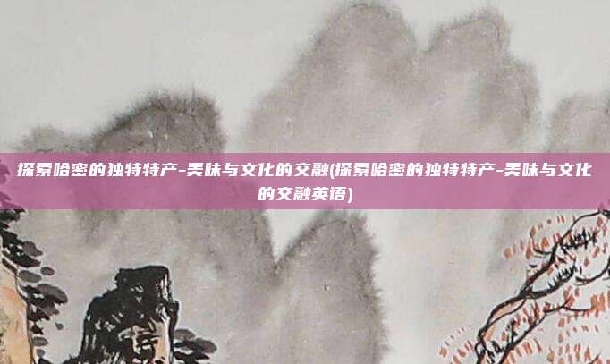 探索哈密的独特特产-美味与文化的交融(探索哈密的独特特产-美味与文化的交融英语)