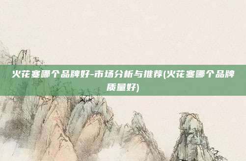 火花塞哪个品牌好-市场分析与推荐(火花塞哪个品牌质量好)