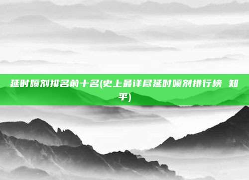 延时喷剂排名前十名(史上最详尽延时喷剂排行榜 知乎)
