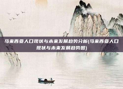 马来西亚人口现状与未来发展趋势分析(马来西亚人口现状与未来发展趋势图)