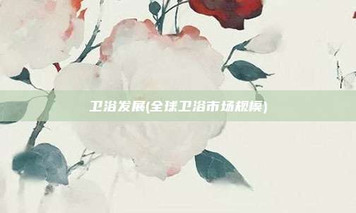 卫浴发展(全球卫浴市场规模)