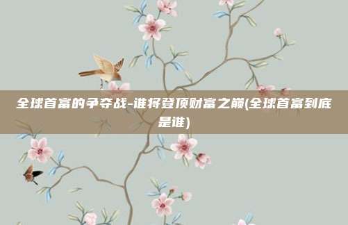 全球首富的争夺战-谁将登顶财富之巅(全球首富到底是谁)
