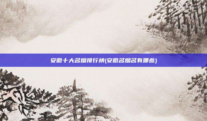 安徽十大名烟排行榜(安徽名烟名有哪些)