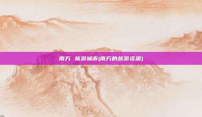 南方 旅游城市(南方的旅游资源)