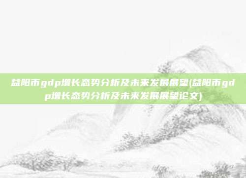 益阳市gdp增长态势分析及未来发展展望(益阳市gdp增长态势分析及未来发展展望论文)