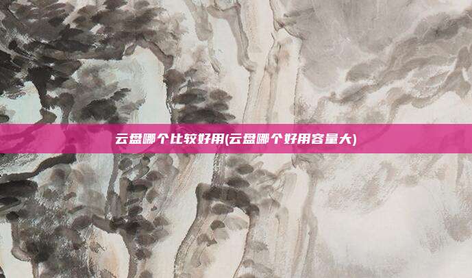 云盘哪个比较好用(云盘哪个好用容量大)